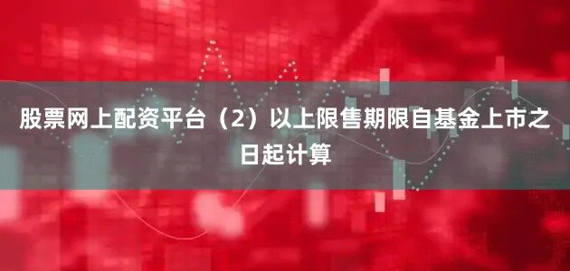 股票网上配资平台（2）以上限售期限自基金上市之日起计算