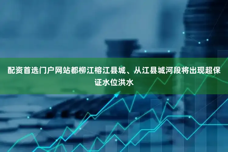 配资首选门户网站都柳江榕江县城、从江县城河段将出现超保证水位洪水