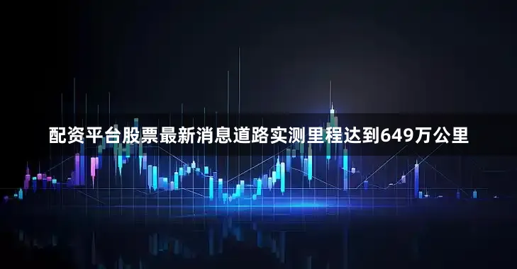配资平台股票最新消息道路实测里程达到649万公里
