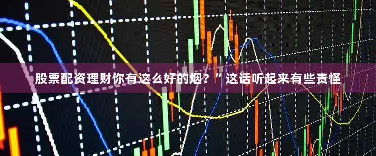 股票配资理财你有这么好的烟？”这话听起来有些责怪