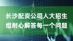 长沙配资公司人大招生组耐心解答每一个问题