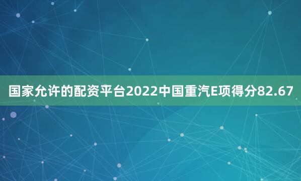 国家允许的配资平台2022中国重汽E项得分82.67