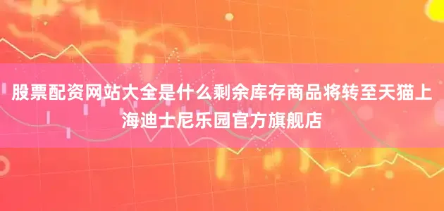 股票配资网站大全是什么剩余库存商品将转至天猫上海迪士尼乐园官方旗舰店