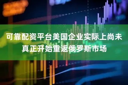 可靠配资平台美国企业实际上尚未真正开始重返俄罗斯市场