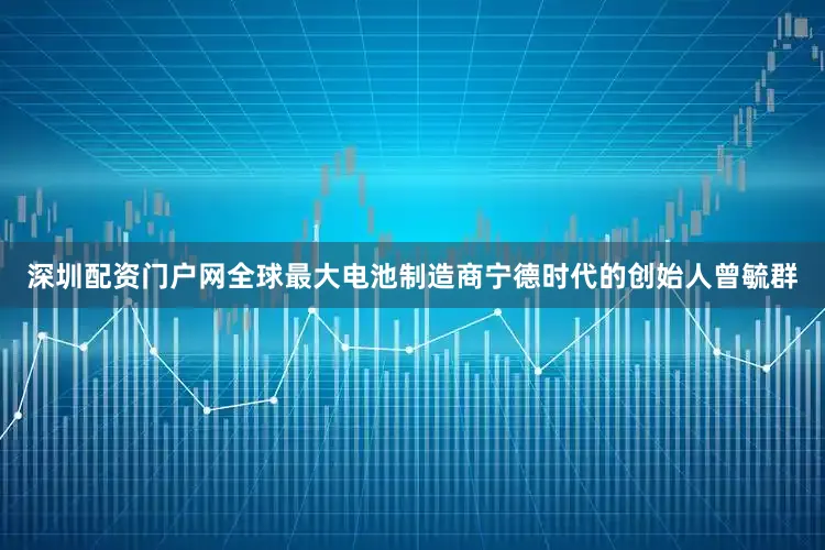 深圳配资门户网全球最大电池制造商宁德时代的创始人曾毓群
